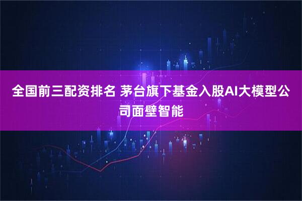 全国前三配资排名 茅台旗下基金入股AI大模型公司面壁智能