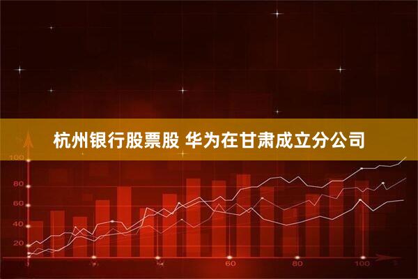 杭州银行股票股 华为在甘肃成立分公司