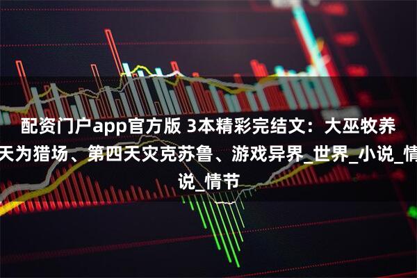 配资门户app官方版 3本精彩完结文：大巫牧养诸天为猎场、第四天灾克苏鲁、游戏异界_世界_小说_情节