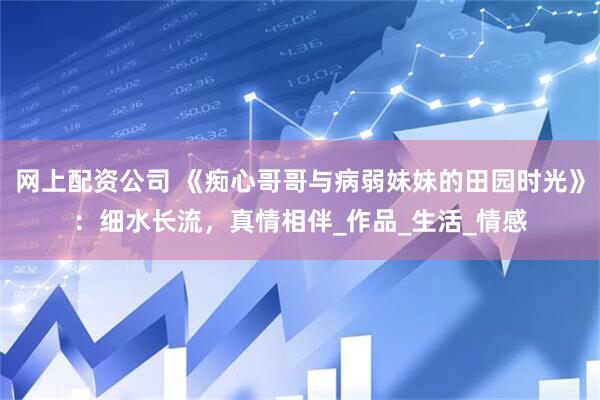 网上配资公司 《痴心哥哥与病弱妹妹的田园时光》:细水长流,真情相伴_作品_生活_情感