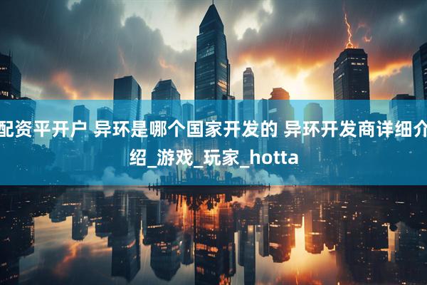 配资平开户 异环是哪个国家开发的 异环开发商详细介绍_游戏_玩家_hotta