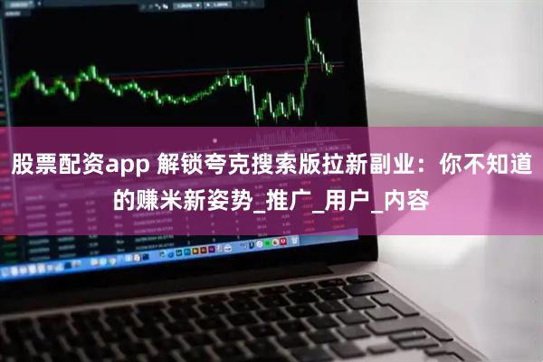 股票配资app 解锁夸克搜索版拉新副业：你不知道的赚米新姿势_推广_用户_内容