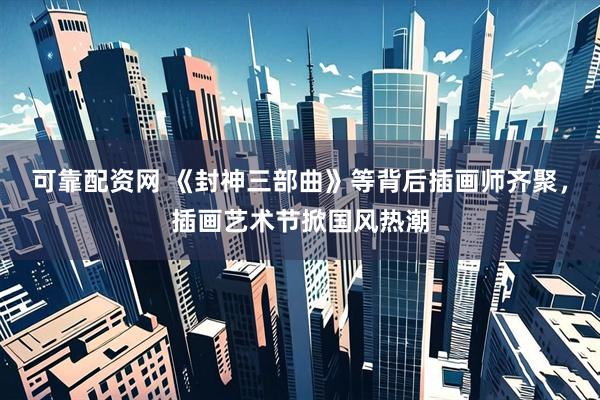 可靠配资网 《封神三部曲》等背后插画师齐聚，插画艺术节掀国风热潮