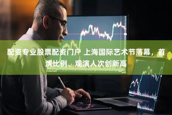 配资专业股票配资门户 上海国际艺术节落幕，首演比例、观演人次创新高