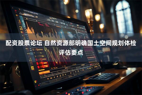 配资股票论坛 自然资源部明确国土空间规划体检评估要点
