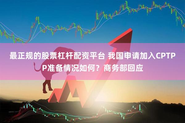 最正规的股票杠杆配资平台 我国申请加入CPTPP准备情况如何?商务部回应