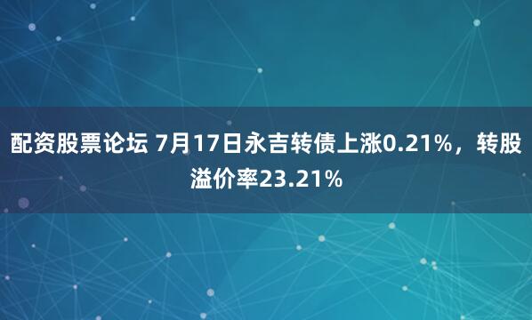 配资股票论坛 7月17日永吉转债上涨0.21%，转股溢价率23.21%