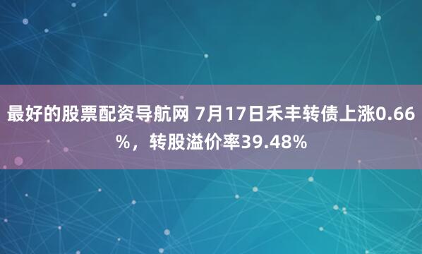 最好的股票配资导航网 7月17日禾丰转债上涨0.66%，转股溢价率39.48%