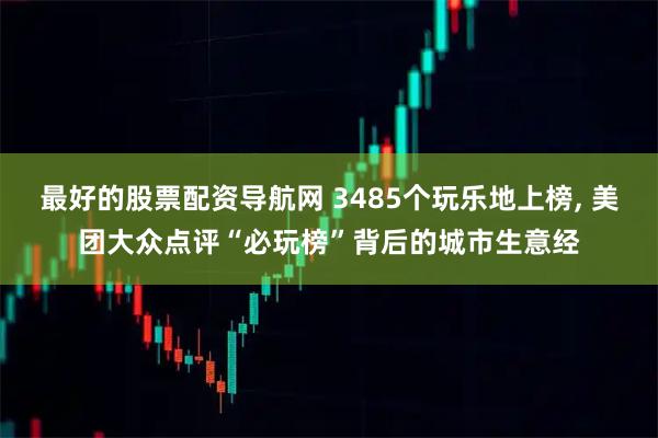 最好的股票配资导航网 3485个玩乐地上榜, 美团大众点评“必玩榜”背后的城市生意经
