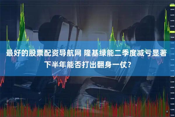 最好的股票配资导航网 隆基绿能二季度减亏显著 下半年能否打出翻身一仗？