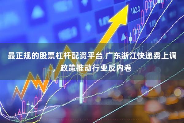 最正规的股票杠杆配资平台 广东浙江快递费上调,政策推动行业反内卷