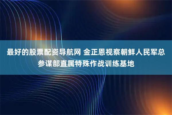 最好的股票配资导航网 金正恩视察朝鲜人民军总参谋部直属特殊作战训练基地