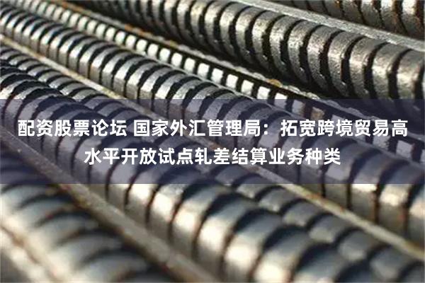配资股票论坛 国家外汇管理局：拓宽跨境贸易高水平开放试点轧差结算业务种类