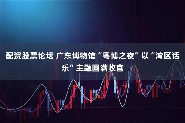 配资股票论坛 广东博物馆“粤博之夜”以“湾区话乐”主题圆满收官
