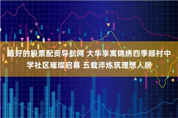 最好的股票配资导航网 大华享寓锦绣四季顾村中学社区璀璨启幕 五载淬炼筑理想人居