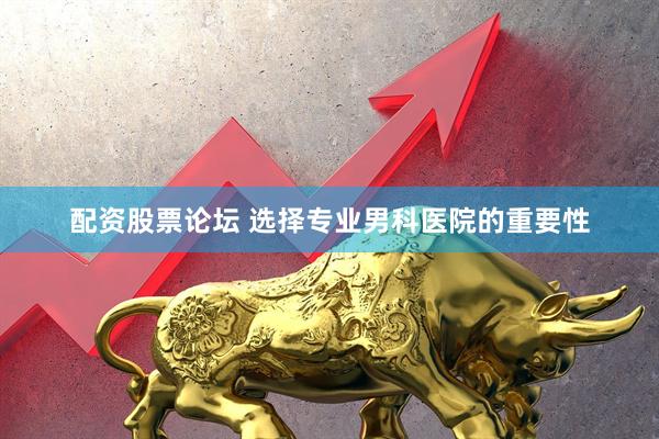 配资股票论坛 选择专业男科医院的重要性