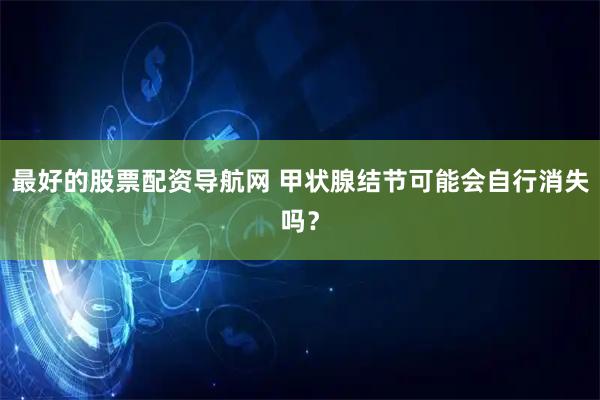 最好的股票配资导航网 甲状腺结节可能会自行消失吗？