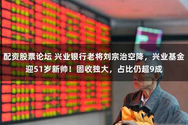 配资股票论坛 兴业银行老将刘宗治空降，兴业基金迎51岁新帅！固收独大，占比仍超9成