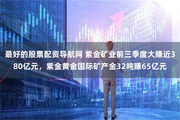 最好的股票配资导航网 紫金矿业前三季度大赚近380亿元，紫金黄金国际矿产金32吨赚65亿元
